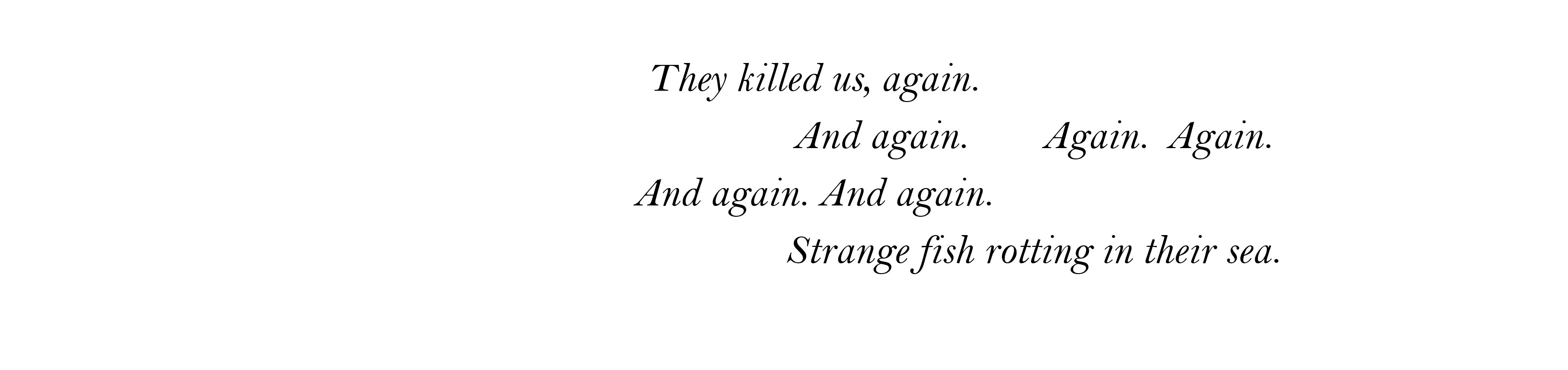 They killed us, again. And again.	Again.	Again. And again. And again. Strange fish rotting in their sea.