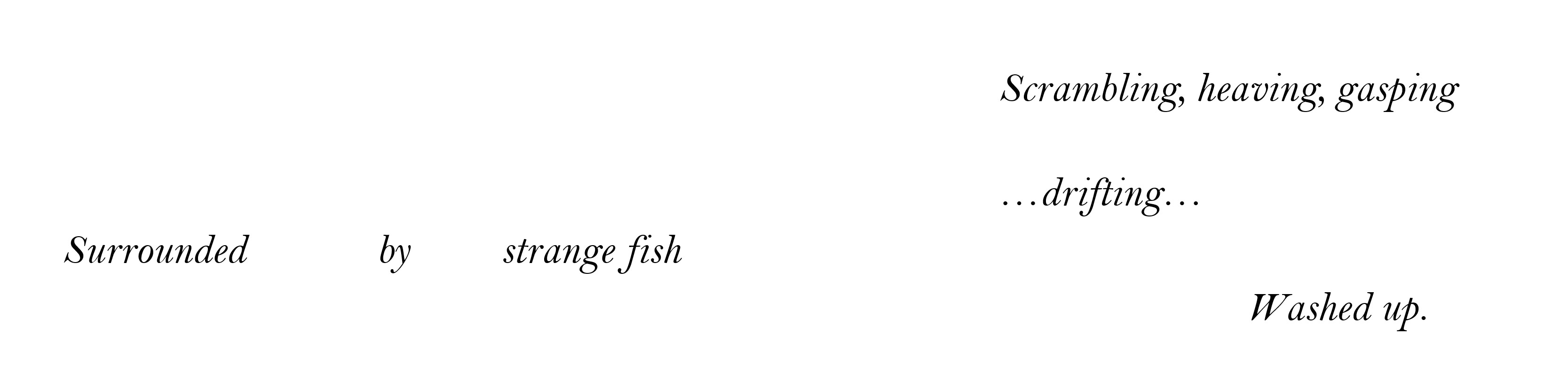poem text: Scrambling, heaving, gasping  																				…drifting… Surrounded 	by 	strange 	fish 										Washed up. 
